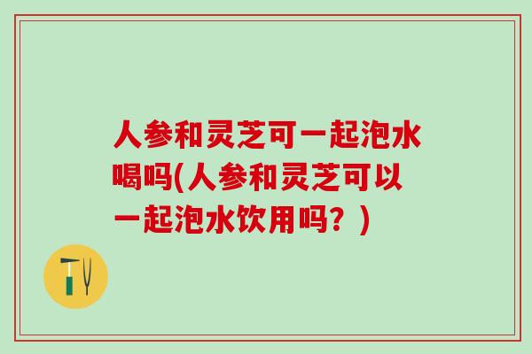 人参和灵芝可一起泡水喝吗(人参和灵芝可以一起泡水饮用吗?) 人参和灵芝可一起泡水喝吗(人参和灵芝可以一起泡水饮用吗?)