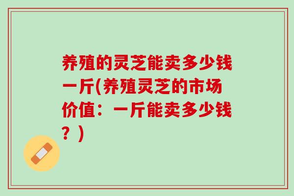 养殖的灵芝能卖多少钱一斤(养殖灵芝的市场价值:一斤能卖多少钱?) 养殖的灵芝能卖多少钱一斤(养殖灵芝的市场价值:一斤能卖多少钱?)