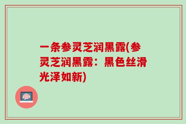 一条参灵芝润黑露(参灵芝润黑露:黑色丝滑光泽如新) 一条参灵芝润黑露(参灵芝润黑露:黑色丝滑光泽如新)