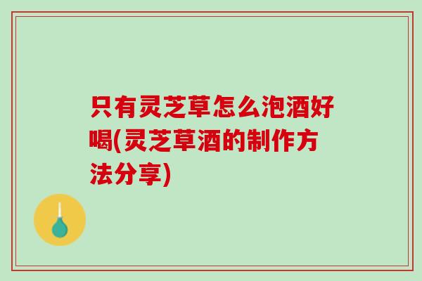 只有灵芝草怎么泡酒好喝(灵芝草酒的制作方法分享)