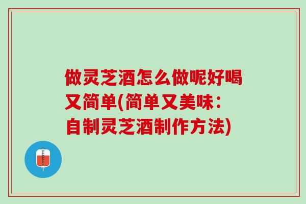 做灵芝酒怎么做呢好喝又简单(简单又美味：自制灵芝酒制作方法)