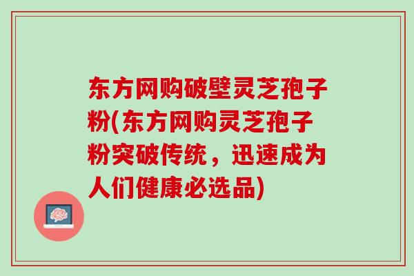 东方网购破壁灵芝孢子粉(东方网购灵芝孢子粉突破传统，迅速成为人们健康必选品)