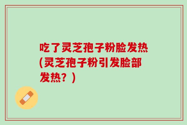 吃了灵芝孢子粉脸发热(灵芝孢子粉引发脸部发热？)