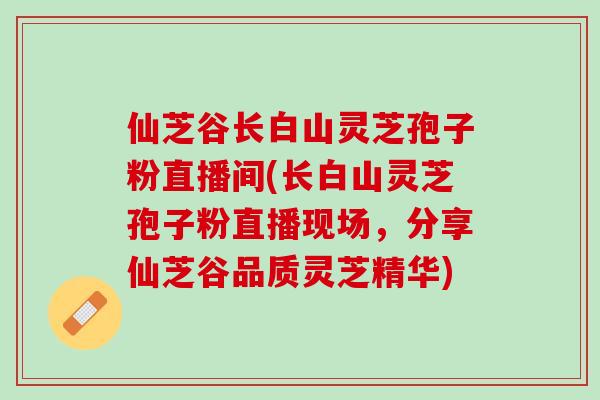 仙芝谷长白山灵芝孢子粉直播间(长白山灵芝孢子粉直播现场，分享仙芝谷品质灵芝精华)