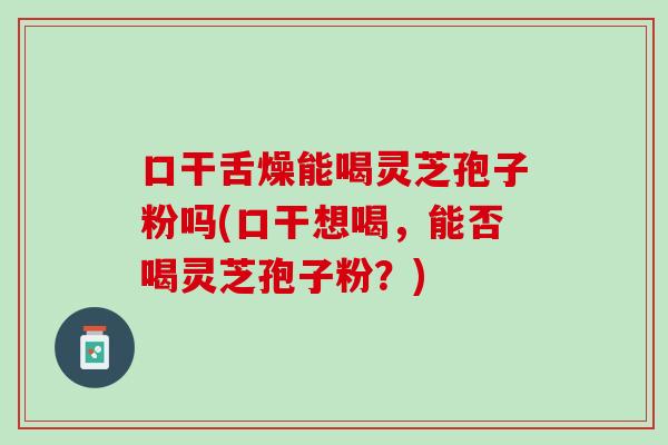 口干舌燥能喝灵芝孢子粉吗(口干想喝，能否喝灵芝孢子粉？)