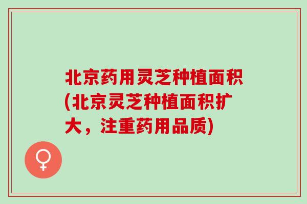 北京药用灵芝种植面积(北京灵芝种植面积扩大，注重药用品质)