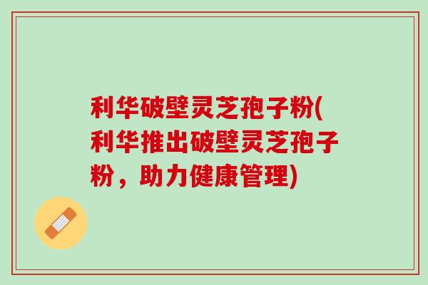 利华破壁灵芝孢子粉(利华推出破壁灵芝孢子粉，助力健康管理)