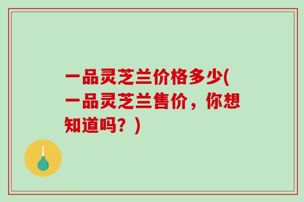 一品灵芝兰价格多少(一品灵芝兰售价，你想知道吗？)