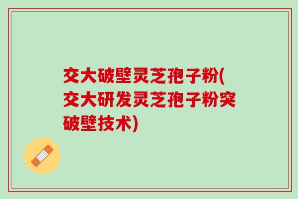 交大破壁灵芝孢子粉(交大研发灵芝孢子粉突破壁技术)