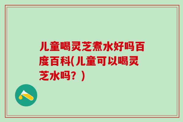 儿童喝灵芝煮水好吗百度百科(儿童可以喝灵芝水吗?) 儿童喝灵芝煮水好吗百度百科(儿童可以喝灵芝水吗?)
