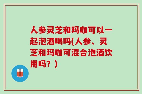 人参灵芝和玛咖可以一起泡酒喝吗(人参、灵芝和玛咖可混合泡酒饮用吗？)