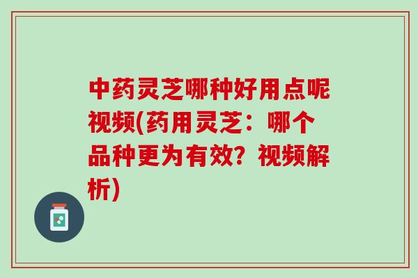 灵芝哪种好用点呢视频(药用灵芝：哪个品种更为有效？视频解析)