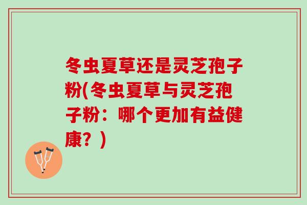 冬虫夏草还是灵芝孢子粉(冬虫夏草与灵芝孢子粉：哪个更加有益健康？)