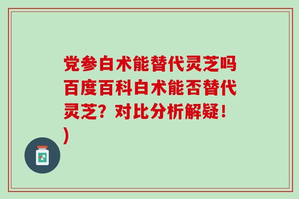 党参白术能替代灵芝吗百度百科白术能否替代灵芝？对比分析解疑！)