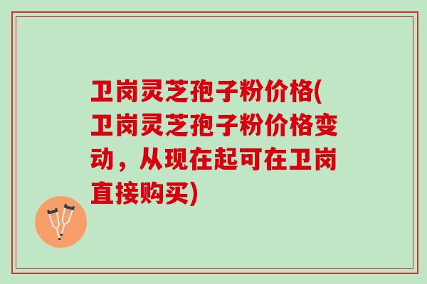 卫岗灵芝孢子粉价格(卫岗灵芝孢子粉价格变动，从现在起可在卫岗直接购买)