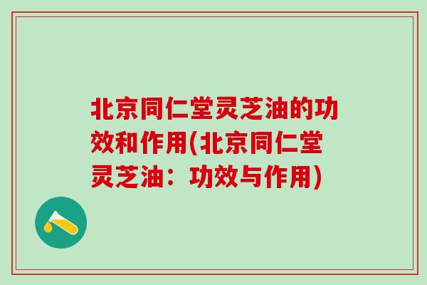 北京同仁堂灵芝油的功效和作用(北京同仁堂灵芝油：功效与作用)