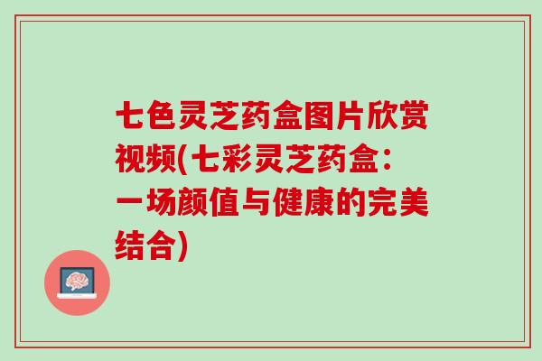 七色灵芝药盒图片欣赏视频(七彩灵芝药盒：一场颜值与健康的完美结合)