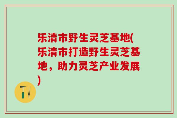 乐清市野生灵芝基地(乐清市打造野生灵芝基地，助力灵芝产业发展)
