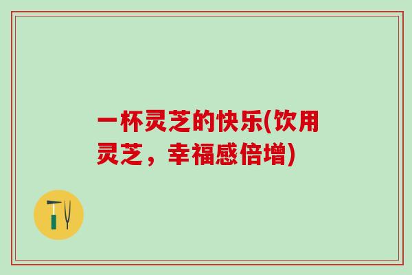 一杯灵芝的快乐(饮用灵芝，幸福感倍增)