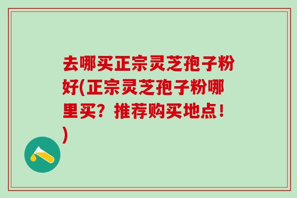 去哪买正宗灵芝孢子粉好(正宗灵芝孢子粉哪里买？推荐购买地点！)