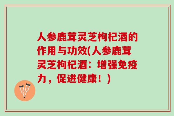 人参鹿茸灵芝枸杞酒的作用与功效(人参鹿茸灵芝枸杞酒：增强免疫力，促进健康！)