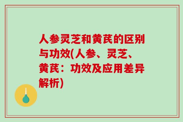人参灵芝和黄芪的区别与功效(人参、灵芝、黄芪：功效及应用差异解析)