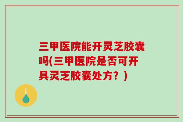 三甲医院能开灵芝胶囊吗(三甲医院是否可开具灵芝胶囊处方？)