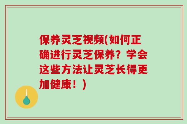 保养灵芝视频(如何正确进行灵芝保养？学会这些方法让灵芝长得更加健康！)