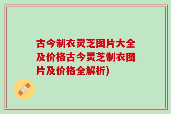 古今制衣灵芝图片大全及价格古今灵芝制衣图片及价格全解析)