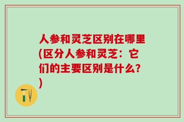 人参和灵芝区别在哪里(区分人参和灵芝：它们的主要区别是什么？)