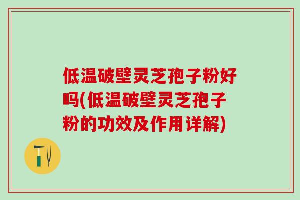 低温破壁灵芝孢子粉好吗(低温破壁灵芝孢子粉的功效及作用详解)
