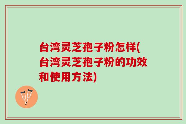 台湾灵芝孢子粉怎样(台湾灵芝孢子粉的功效和使用方法)