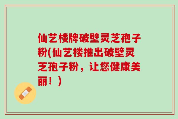 仙艺楼牌破壁灵芝孢子粉(仙艺楼推出破壁灵芝孢子粉，让您健康美丽！)