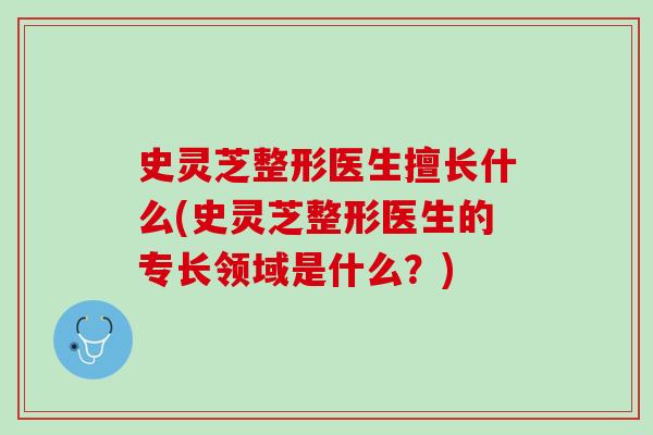史灵芝整形医生擅长什么(史灵芝整形医生的专长领域是什么？)