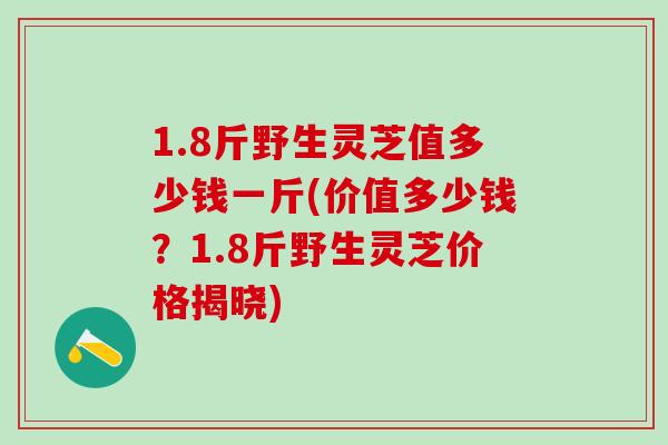 1.8斤野生灵芝值多少钱一斤(价值多少钱？1.8斤野生灵芝价格揭晓)
