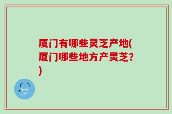 厦门有哪些灵芝产地(厦门哪些地方产灵芝？)