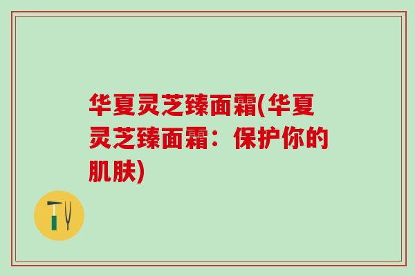 华夏灵芝臻面霜(华夏灵芝臻面霜：保护你的肌肤)