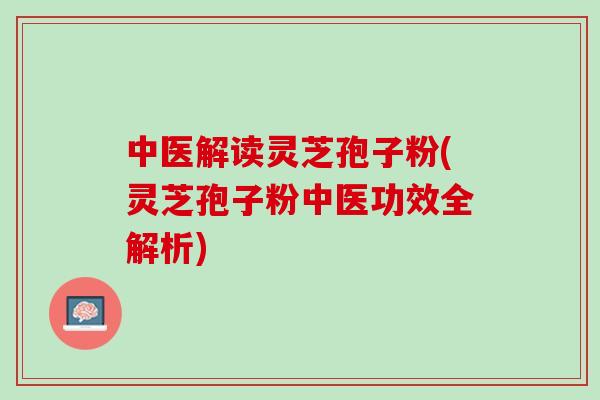 中医解读灵芝孢子粉(灵芝孢子粉中医功效全解析)