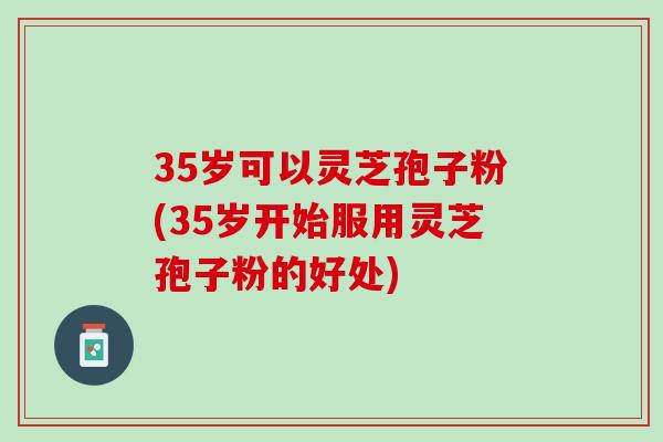 35岁可以灵芝孢子粉(35岁开始服用灵芝孢子粉的好处)