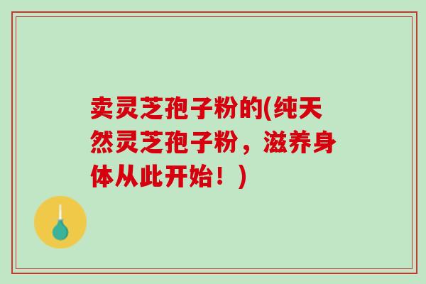 卖灵芝孢子粉的(纯天然灵芝孢子粉，滋养身体从此开始！)