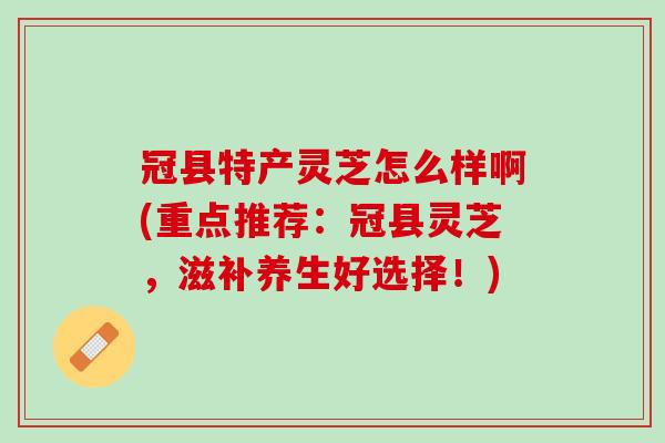 冠县特产灵芝怎么样啊(重点推荐：冠县灵芝，滋补养生好选择！)