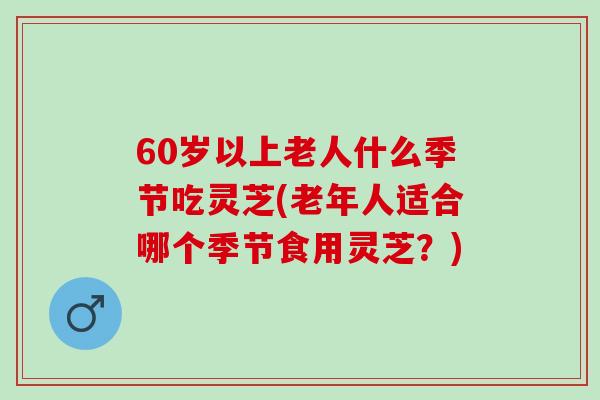 60岁以上老人什么季节吃灵芝(老年人适合哪个季节食用灵芝？)