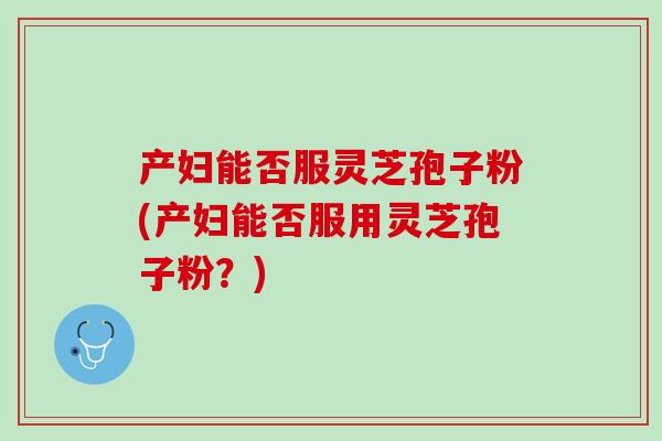 产妇能否服灵芝孢子粉(产妇能否服用灵芝孢子粉？)