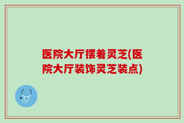 医院大厅摆着灵芝(医院大厅装饰灵芝装点)