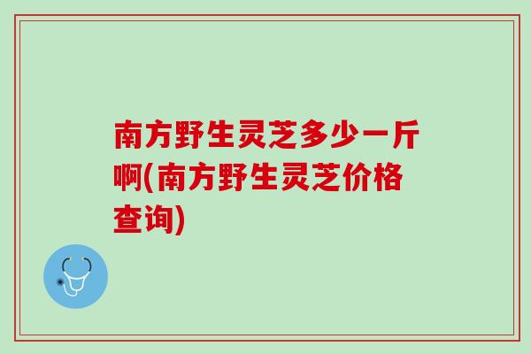 南方野生灵芝多少一斤啊(南方野生灵芝价格查询)