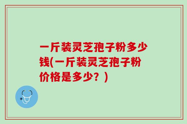 一斤装灵芝孢子粉多少钱(一斤装灵芝孢子粉价格是多少？)