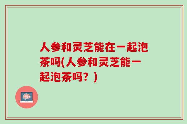 人参和灵芝能在一起泡茶吗(人参和灵芝能一起泡茶吗？)