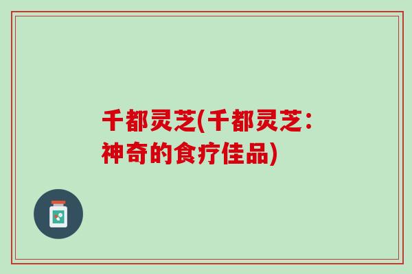 千都灵芝(千都灵芝:神奇的食疗佳品) 千都灵芝(千都灵芝:神奇的食疗佳品)