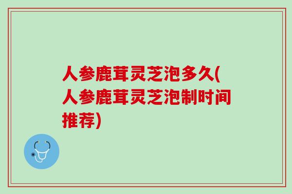 人参鹿茸灵芝泡多久(人参鹿茸灵芝泡制时间推荐)