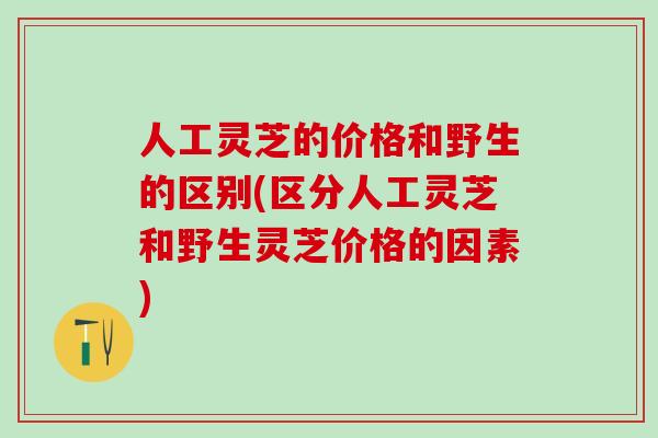 人工灵芝的价格和野生的区别(区分人工灵芝和野生灵芝价格的因素)